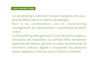 > RACCONTARE STORIE	
  
Lo storytelling è l'atto del narrare, disciplina che usa i
principi della retorica e della narratologia.
Non è da confondersi con lo storytelling
management per promuovere e posizionare prodotti
o idee.
Lo Storytelling Management è una disciplina ampia e
articolata che, basandosi sui principi della narrazione
applicata all'impresa, genera un vasto assortimento di
strumenti, cartacei, digitali e relazionali che possono
essere applicati a diverse aree o funzioni aziendali.
 