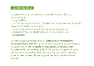 > RACCONTARE STORIE	
  
La storia è una narrazione, che nella forma classica
presuppone:
•  degli attori;
•  un intreccio di vicende, o trama, che implica una pluralità
di punti di vista e posizioni;
•  uno svolgimento, che implica quasi sempre un
cambiamento, un ribaltamento di situazione, una
«soluzione».
Le storie possono basarsi su fatti reali o immaginati.
Il potere delle storie sta nella loro capacità di coinvolgere
il pubblico, di immergerlo in situazioni, in mondi altri.
Le storie funzionano quando interessano, appassionano,
provocano immedesimazione; nel far ciò, esse ci fanno
conoscere altre culture, e sperimentare punti di vista
nuovi.
 