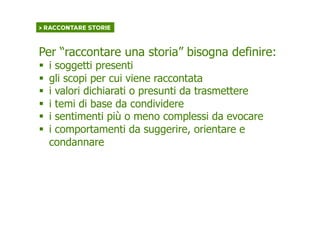 > RACCONTARE STORIE	
  
Per “raccontare una storia” bisogna definire:
§  i soggetti presenti
§  gli scopi per cui viene raccontata
§  i valori dichiarati o presunti da trasmettere
§  i temi di base da condividere
§  i sentimenti più o meno complessi da evocare
§  i comportamenti da suggerire, orientare e
condannare
 