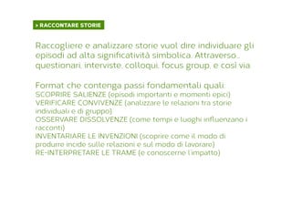 > RACCONTARE STORIE	
  
Raccogliere e analizzare storie vuol dire individuare gli
episodi ad alta signiﬁcatività simbolica. Attraverso...
questionari, interviste, colloqui, focus group, e così via.
Format che contenga passi fondamentali quali:
SCOPRIRE SALIENZE (episodi importanti e momenti epici)
VERIFICARE CONVIVENZE (analizzare le relazioni tra storie
individuali e di gruppo)
OSSERVARE DISSOLVENZE (come tempi e luoghi inﬂuenzano i
racconti)
INVENTARIARE LE INVENZIONI (scoprire come il modo di
produrre incide sulle relazioni e sul modo di lavorare)
RE-INTERPRETARE LE TRAME (e conoscerne l’impatto)
 