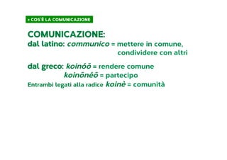> COS’È LA COMUNICAZIONE	
  
COMUNICAZIONE:
dal latino: communico = mettere in comune,
condividere con altri
dal greco: koinóō = rendere comune
koinōnéō = partecipo
Entrambi legati alla radice koinè = comunità
 