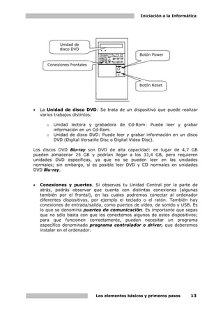 Iniciación a la Informática
Los elementos básicos y primeros pasos 13
• La Unidad de disco DVD: Se trata de un dispositivo que puede realizar
varios trabajos distintos:
o Unidad lectora y grabadora de Cd-Rom: Puede leer y grabar
información en un Cd-Rom.
o Unidad de disco DVD: Puede leer y grabar información en un disco
DVD (Digital Versatile Disc o Digital Video Disc).
Los discos DVD Blu-ray son DVD de alta capacidad: en lugar de 4,7 GB
pueden almacenar 25 GB y podrían llegar a los 33,4 GB, pero requieren
unidades DVD específicas, ya que no se pueden leer en las unidades
normales; sin embargo, sí es posible leer DVD y CD normales en unidades
DVD Blu-ray.
• Conexiones y puertos. Si observas tu Unidad Central por la parte de
atrás, podrás observar que cuenta con distintas conexiones (algunas
también por el frontal), en las cuales podremos conectar al ordenador
diferentes dispositivos, por ejemplo el teclado o el ratón. También hay
conexiones de entrada/salida, como puertos de vídeo, de sonido y USB. Es
lo que se denomina puertos de comunicación. Es importante que sepas
que no sólo basta con que los conectemos algunos de estos dispositivos;
para que funcionen correctamente, pueden necesitar un programa
específico denominado programa controlador o driver, que deberemos
instalar en el ordenador.
Unidad de
disco DVD
Conexiones frontales
Botón Power
Botón Reset
 