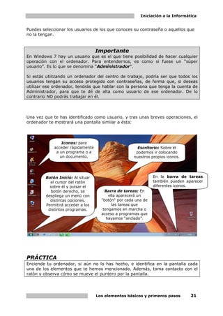 Iniciación a la Informática
Los elementos básicos y primeros pasos 21
Puedes seleccionar los usuarios de los que conoces su contraseña o aquellos que
no la tengan.
Importante
En Windows 7 hay un usuario que es el que tiene posibilidad de hacer cualquier
operación con el ordenador. Para entendernos, es como si fuese un “súper
usuario”. Es lo que se denomina “Administrador”.
Si estás utilizando un ordenador del centro de trabajo, podría ser que todos los
usuarios tengan su acceso protegido con contraseñas, de forma que, si deseas
utilizar ese ordenador, tendrás que hablar con la persona que tenga la cuenta de
Administrador, para que te dé de alta como usuario de ese ordenador. De lo
contrario NO podrás trabajar en él.
Una vez que te has identificado como usuario, y tras unas breves operaciones, el
ordenador te mostrará una pantalla similar a ésta:
PRÁCTICA
Enciende tu ordenador, si aún no lo has hecho, e identifica en la pantalla cada
uno de los elementos que te hemos mencionado. Además, toma contacto con el
ratón y observa cómo se mueve el puntero por la pantalla.
Escritorio: Sobre él
podemos ir colocando
nuestros propios iconos.
Iconos: para
acceder rápidamente
a un programa o a
un documento.
Barra de tareas: En
ella aparecerá un
"botón" por cada una de
las tareas que
tengamos en marcha o
acceso a programas que
hayamos “anclado”.
Botón Inicio: Al situar
el cursor del ratón
sobre él y pulsar el
botón derecho, se
despliega un menú con
distintas opciones.
Permitirá acceder a los
distintos programas.
En la barra de tareas
también pueden aparecer
diferentes iconos.
 