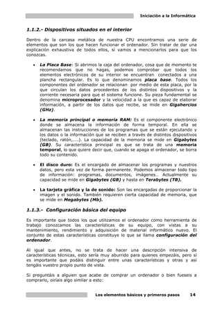 Iniciación a la Informática
Los elementos básicos y primeros pasos 14
1.1.2.- Dispositivos situados en el interior
Dentro de la carcasa metálica de nuestra CPU encontramos una serie de
elementos que son los que hacen funcionar el ordenador. Sin tratar de dar una
explicación exhaustiva de todos ellos, sí vamos a mencionarlos para que los
conozcas.
• La Placa Base: Si abrimos la caja del ordenador, cosa que de momento te
recomendamos que no hagas, podemos comprobar que todos los
elementos electrónicos de su interior se encuentran conectados a una
plancha rectangular. Es lo que denominamos placa base. Todos los
componentes del ordenador se relacionan por medio de esta placa, por la
que circulan los datos procedentes de los distintos dispositivos y la
corriente necesaria para que el sistema funcione. Su pieza fundamental se
denomina microprocesador y la velocidad a la que es capaz de elaborar
información, a partir de los datos que recibe, se mide en Gigahercios
(GHz).
• La memoria principal o memoria RAM: Es el componente electrónico
donde se almacena la información de forma temporal. En ella se
almacenan las instrucciones de los programas que se están ejecutando y
los datos o la información que se reciben a través de distintos dispositivos
(teclado, ratón,....). La capacidad de la memoria se mide en Gigabytes
(GB). Su característica principal es que se trata de una memoria
temporal, lo que quiere decir que, cuando se apaga el ordenador, se borra
todo su contenido.
• El disco duro: Es el encargado de almacenar los programas y nuestros
datos, pero esta vez de forma permanente. Podemos almacenar todo tipo
de información: programas, documentos, imágenes… Actualmente su
capacidad se mide en Gigabytes (GB) y hasta en Terabytes (TB).
• La tarjeta gráfica y la de sonido: Son las encargadas de proporcionar la
imagen y el sonido. También requieren cierta capacidad de memoria, que
se mide en Megabytes (Mb).
1.1.3.- Configuración básica del equipo
Es importante que todos los que utilizamos el ordenador como herramienta de
trabajo conozcamos las características de su equipo, con vistas a su
mantenimiento, rendimiento y adquisición de material informático nuevo. El
conjunto de estas características constituye lo que se llama configuración del
ordenador.
Al igual que antes, no se trata de hacer una descripción intensiva de
características técnicas, esto sería muy aburrido para quienes empezáis, pero sí
es importante que podáis distinguir entre unas características y otras y así
tengáis vuestro propio punto de vista.
Si preguntáis a alguien que acabe de comprar un ordenador o bien fueseis a
comprarlo, oiríais algo similar a esto:
 