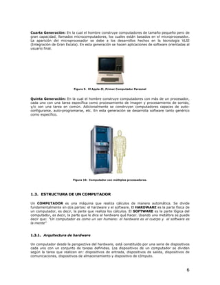 6
Cuarta Generación: En la cual el hombre construye computadores de tamaño pequeño pero de
gran capacidad, llamados microcomputadores, los cuales están basados en el microprocesador.
La aparición del microprocesador se debe a los desarrollos hechos en la tecnología VLSI
(Integración de Gran Escala). En esta generación se hacen aplicaciones de software orientadas al
usuario final.
Figura 9. El Apple-II, Primer Computador Personal
Quinta Generación: En la cual el hombre construye computadores con más de un procesador,
cada uno con una tarea específica como procesamiento de imagen y procesamiento de sonido,
y/o con una tarea en común. Adicionalmente se construyen computadores capaces de auto-
configurarse, auto-programarse, etc. En esta generación se desarrolla software tanto genérico
como específico.
Figura 10. Computador con múltiples procesadores.
11..33.. EESSTTRRUUCCTTUURRAA DDEE UUNN CCOOMMPPUUTTAADDOORR
Un COMPUTADOR es una máquina que realiza cálculos de manera automática. Se divide
fundamentalmente en dos partes: el hardware y el software. El HARDWARE es la parte física de
un computador, es decir, la parte que realiza los cálculos. El SOFTWARE es la parte lógica del
computador, es decir, la parte que le dice al hardware qué hacer. Usando una metáfora se puede
decir que: “Un computador es como un ser humano: el hardware es el cuerpo y el software es
la mente”
11..33..11.. AArrqquuiitteeccttuurraa ddee hhaarrddwwaarree
Un computador desde la perspectiva del hardware, está constituido por una serie de dispositivos
cada uno con un conjunto de tareas definidas. Los dispositivos de un computador se dividen
según la tarea que realizan en: dispositivos de entrada, dispositivos de salida, dispositivos de
comunicaciones, dispositivos de almacenamiento y dispositivo de cómputo.
 