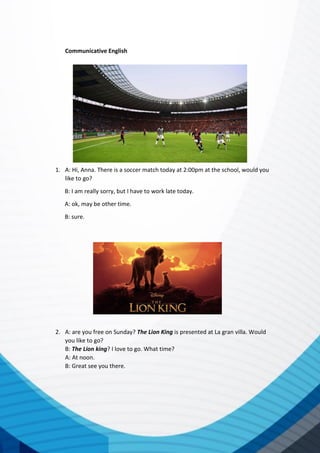 Communicative English
1. A: Hi, Anna. There is a soccer match today at 2:00pm at the school, would you
like to go?
B: I am really sorry, but I have to work late today.
A: ok, may be other time.
B: sure.
2. A: are you free on Sunday? The Lion King is presented at La gran villa. Would
you like to go?
B: The Lion king? I love to go. What time?
A: At noon.
B: Great see you there.
 