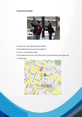 Communicative English
A: Excuse me. I am looking for plaza Merliot.
B: Plaza Merliot? Do you know the address?
A: Yes, it´s on Chiltuipan street.
B: Oh. Walk to the corner, across the street, it is three blocks to the right side.
A: Thanks you!
 
