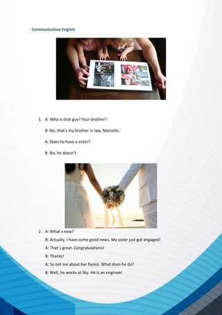 Communicative English
1. A: Who is that guy? Your brother?
B: No, that’s my brother in law, Marcello.
A: Does he have a sister?
B: No, he doesn’t.
2. A: What´s new?
B: Actually, I have some good news. My sister just got engaged!
A: That´s great. Congratulations!
B: Thanks!
A: So tell me about her fiancé. What does he do?
B: Well, he works at Sky. He is an engineer.
 