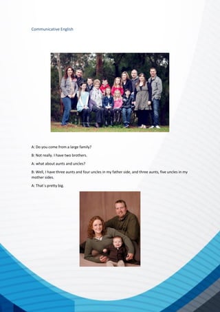 Communicative English
A: Do you come from a large family?
B: Not really. I have two brothers.
A: what about aunts and uncles?
B: Well, I have three aunts and four uncles in my father side, and three aunts, five uncles in my
mother sides.
A: That´s pretty big.
 