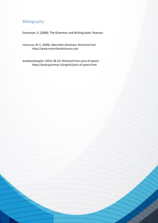 Bibliography
Foresman, S. (2008). The Grammar and Writing book. Pearson .
resources, M. E. (2009). Macmillan Dictionary. Retrieved from
https://www.macmillandictionary.com
woodwardenglish. (2019, 08 15). Retrieved from parts of speech :
https://www.grammar.cl/english/parts-of-speech.htm
 