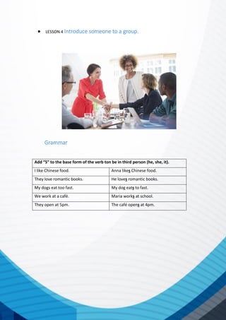  LESSON 4 Introduce someone to a group.
Grammar
Add “S” to the base form of the verb ton be in third person (he, she, it).
I like Chinese food. Anna likes Chinese food.
They love romantic books. He loves romantic books.
My dogs eat too fast. My dog eats to fast.
We work at a café. Maria works at school.
They open at 5pm. The café opens at 4pm.
 