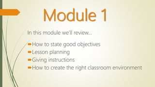 Module 1
In this module we’ll review…
How to state good objectives
Lesson planning
Giving instructions
How to create the right classroom environment
 
