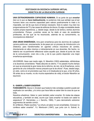 POSTGRADO EN DOCENCIA SUPERIOR VIRTUAL
DIDÁCTICA DE LA EDUCACIÓN SUPERIOR
MODULO Nº 1-1 DIDÁCTICA UNIVERSITARIA Dra. Nancy Castillo
UNA EXTRAORDINARIA CAPACIDAD HUMANA. Si se parte de que enseñar
bien es lo que se hace habitualmente, no podemos más que señalar que el ser
humano tiene una enorme capacidad para valorar positivamente lo malo o lo
mejorable, con tal de que dure el tiempo necesario. Esto lo saben muy bien los
programadores de TV y las casas de editoras de discos. Es algo constatable desde
nuestra propia experiencia, y, desde luego, desde la de tantos y tantos alumnos
universitarios. Porque, ¿cuántas veces se ha dado el caso de excelentes
profesores, de los que se ha reconocido, además de su conocimiento, su
incompetencia didáctica?
UNA GRAN ENSEÑANZA. Una gran enseñanza para los alumnos de cualquier
carrera podría ser, precisamente, la de pasar por un proceso de Introducción a la
Didáctica, para transformarles en agentes críticos inductores de cambio,
directamente en ellos mismos e indirectamente en sus docentes. De hecho, no
debería ser no-pertinente reflexionar sobre aquello que, desde el punto de vista
de la comunicación, viven día a día, y de lo que podría depender una mejor
enseñanza-aprendizaje.
UN ERROR. Hace casi medio siglo, G. Marañón (1953) adelantaba, refiriéndose
a la docencia universitaria: "Nada absurdo es eterno. Y no pasará mucho tiempo
sin que se emprenda la gran tarea de la reforma, de raíz, de la Enseñanza, como
garantía de una civilización menos precaria que la de ahora". Pues, desde luego,
en esto, como en el pronóstico que hizo a mi bisabuela [a la que, a los 40 años,
56 antes de su muerte, no dio mucha expectativa de vida], el doctor Marañón se
equivocó.
II.- SABER y SABER ENSEÑAR
FUNDAMENTO. Decía A. Einstein que hasta la más compleja cuestión puede ser
explicada con sencillez, y lo único que hace falta es saber bien la cosa de que se
trata.
Nosotros añadimos: Saber sí, pero también saber enseñar. En todas las etapas
educativas, y también en ésta, ocurre que "para enseñar no basta con saber la
asignatura" (F. Hernández, y J. Sancho, 1989). Y para demostrarlo sobrarían
argumentos de sentido común.
En el Menón, Platón escribía: "La virtud y el saber no son enseñables. Conocer no
conlleva saber enseñar". YJ. Mantovani (1947), que junto con A. Sobral, A.
 