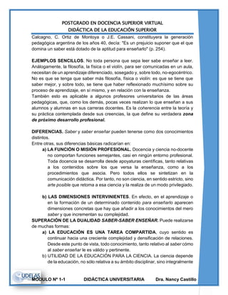 POSTGRADO EN DOCENCIA SUPERIOR VIRTUAL
DIDÁCTICA DE LA EDUCACIÓN SUPERIOR
MODULO Nº 1-1 DIDÁCTICA UNIVERSITARIA Dra. Nancy Castillo
Calcagno, C. Ortiz de Montoya o J.E. Cassani, constituyera la generación
pedagógica argentina de los años 40, decía: "Es un prejuicio suponer que el que
domina un saber está dotado de la aptitud para enseñarlo" (p. 254).
EJEMPLOS SENCILLOS. No toda persona que sepa leer sabe enseñar a leer.
Análogamente, la filosofía, la física o el violín, para ser comunicadas en un aula,
necesitan de un aprendizaje diferenciado, sosegado y, sobre todo, no-egocéntrico.
No es que se tenga que saber más filosofía, física o violín: es que se tiene que
saber mejor, y sobre todo, se tiene que haber reflexionado muchísimo sobre su
proceso de aprendizaje, en sí mismo, y en relación con la enseñanza.
También esto es aplicable a algunos profesores universitarios de las áreas
pedagógicas, que, como los demás, pocas veces realizan lo que enseñan a sus
alumnos y alumnas en sus carreras docentes. Es la coherencia entre la teoría y
su práctica contemplada desde sus creencias, la que define su verdadera zona
de próximo desarrollo profesional.
DIFERENCIAS. Saber y saber enseñar pueden tenerse como dos conocimientos
distintos.
Entre otras, sus diferencias básicas radicarían en:
a) LA FUNCIÓN O MISIÓN PROFESIONAL. Docencia y ciencia no-docente
no comportan funciones semejantes, casi en ningún entorno profesional.
Toda docencia se desarrolla desde apoyaturas científicas, tanto relativas
a los contenidos sobre los que versa la enseñanza, como a los
procedimientos que asocia. Pero todos ellos se sintetizan en la
comunicación didáctica. Por tanto, no son ciencia, en sentido estricto, sino
arte posible que retoma a esa ciencia y la realiza de un modo privilegiado.
b) LAS DIMENSIONES INTERVINIENTES. En efecto, en el aprendizaje o
en la formación de un determinado contenido para enseñarlo aparecen
dimensiones concretas que hay que añadir a los conocimientos del mero
saber y que incrementan su complejidad.
SUPERACIÓN DE LA DUALIDAD SABER-SABER ENSEÑAR. Puede realizarse
de muchas formas:
a) LA EDUCACIÓN ES UNA TAREA COMPARTIDA, cuyo sentido es
continuar hacia una creciente complejidad y densificación de relaciones.
Desde este punto de vista, todo conocimiento, tanto relativo al saber cómo
al saber enseñar le es válido y pertinente.
b) UTILIDAD DE LA EDUCACIÓN PARA LA CIENCIA. La ciencia depende
de la educación, no sólo relativa a su ámbito disciplinar, sino integralmente
 