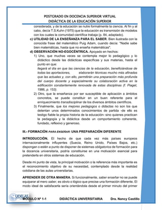 POSTGRADO EN DOCENCIA SUPERIOR VIRTUAL
DIDÁCTICA DE LA EDUCACIÓN SUPERIOR
MODULO Nº 1-1 DIDÁCTICA UNIVERSITARIA Dra. Nancy Castillo
considerada, y de la educación se nutre formalmente la ciencia. Al fin y al
cabo, decía T.S.Kuhn (1975) que la educación es transmisión de modelos
con los cuales la comunidad científica trabaja (p. 84, adaptado).
c) UTILIDAD DE LA ENSEÑANZA PARA EL SABER. Bien ilustrada con la
conocida frase del matemático Puig Adam, cuando decía: "Nadie sabe
bien matemáticas, hasta que no enseña matemáticas".
d) OBSERVACIÓN NO-EGOCÉNTRICA. Apoyado en hechos:
1) Uno, que muchas veces se contempla mejor lo pedagógico y lo
didáctico desde las didácticas específicas y sus materias, hasta el
punto en que:
llegará el día en que las ciencias de la educación, beneficiándose de
todas las aportaciones, elaborarán técnicas mucho más afinadas
que las actuales y, con ello, permitirán una preparación más profunda
del cuerpo docente y especialmente su colaboración activa en la
edificación constantemente renovada de estas disciplinas (f. Piaget,
1986, p. 153).
2) Otro, que la enseñanza por ser susceptible de aplicación a ámbitos
concretos, se puede constituir en un buen referente para el
enriquecimiento transdisciplinar de los diversos ámbitos científicos.
3) Finalmente, que los mejores pedagogos o didactas no son los que
detentan unos determinados conocimientos de partida -de ello es
testigo fiable la propia historia de la educación- sino quienes practican
la pedagogía y la didáctica desde un comportamiento coherente,
fundado, reflexivo y generoso.
III.- FORMACIÓN PARA ENSEÑAR: UNA PREPARACIÓN DIFERENTE
INTRODUCCIÓN. El hecho de que cada vez más países europeos
internacionalmente influyentes (Suecia, Reino Unido, Países Bajos, etc.)
dispongan o estén a punto de disponer de sistemas obligatorios de formación para
la docencia universitaria, podría constituirse en una motivación esencial para
pretenderla en otros sistemas de educación.
Desde mi punto de vista, la principal motivación o la referencia más importante es
el reconocimiento objetivo de su necesidad, contemplado desde la realidad
cotidiana de las aulas universitarias.
APRENDER DE OTRA MANERA. Si funcionalmente, saber enseñar no se puede
equiparar al mero saber, es obvio o lógico que precise una formación diferente. El
modo ideal de satisfacerla sería orientándola desde el primer minuto del primer
 