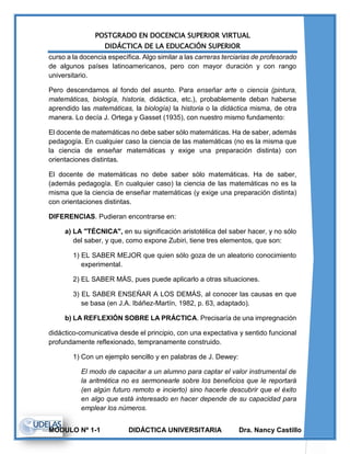 POSTGRADO EN DOCENCIA SUPERIOR VIRTUAL
DIDÁCTICA DE LA EDUCACIÓN SUPERIOR
MODULO Nº 1-1 DIDÁCTICA UNIVERSITARIA Dra. Nancy Castillo
curso a la docencia específica. Algo similar a las carreras terciarias de profesorado
de algunos países latinoamericanos, pero con mayor duración y con rango
universitario.
Pero descendamos al fondo del asunto. Para enseñar arte o ciencia (pintura,
matemáticas, biología, historia, didáctica, etc.), probablemente deban haberse
aprendido las matemáticas, la biología) la historia o la didáctica misma, de otra
manera. Lo decía J. Ortega y Gasset (1935), con nuestro mismo fundamento:
El docente de matemáticas no debe saber sólo matemáticas. Ha de saber, además
pedagogía. En cualquier caso la ciencia de las matemáticas (no es la misma que
la ciencia de enseñar matemáticas y exige una preparación distinta) con
orientaciones distintas.
El docente de matemáticas no debe saber sólo matemáticas. Ha de saber,
(además pedagogía. En cualquier caso) la ciencia de las matemáticas no es la
misma que la ciencia de enseñar matemáticas (y exige una preparación distinta)
con orientaciones distintas.
DIFERENCIAS. Pudieran encontrarse en:
a) LA "TÉCNICA", en su significación aristotélica del saber hacer, y no sólo
del saber, y que, como expone Zubiri, tiene tres elementos, que son:
1) EL SABER MEJOR que quien sólo goza de un aleatorio conocimiento
experimental.
2) EL SABER MÁS, pues puede aplicarlo a otras situaciones.
3) EL SABER ENSEÑAR A LOS DEMÁS, al conocer las causas en que
se basa (en J.A. Ibáñez-Martín, 1982, p. 63, adaptado).
b) LA REFLEXIÓN SOBRE LA PRÁCTICA. Precisaría de una impregnación
didáctico-comunicativa desde el principio, con una expectativa y sentido funcional
profundamente reflexionado, tempranamente construido.
1) Con un ejemplo sencillo y en palabras de J. Dewey:
El modo de capacitar a un alumno para captar el valor instrumental de
la aritmética no es sermonearle sobre los beneficios que le reportará
(en algún futuro remoto e incierto) sino hacerle descubrir que el éxito
en algo que está interesado en hacer depende de su capacidad para
emplear los números.
 