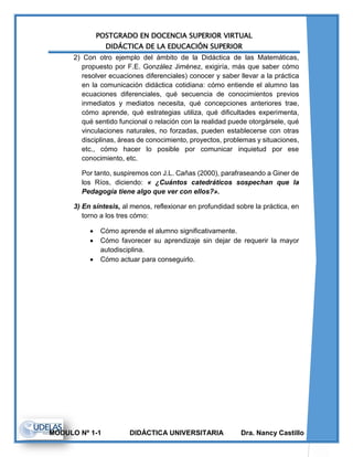 POSTGRADO EN DOCENCIA SUPERIOR VIRTUAL
DIDÁCTICA DE LA EDUCACIÓN SUPERIOR
MODULO Nº 1-1 DIDÁCTICA UNIVERSITARIA Dra. Nancy Castillo
2) Con otro ejemplo del ámbito de la Didáctica de las Matemáticas,
propuesto por F.E. González Jiménez, exigiría, más que saber cómo
resolver ecuaciones diferenciales) conocer y saber llevar a la práctica
en la comunicación didáctica cotidiana: cómo entiende el alumno las
ecuaciones diferenciales, qué secuencia de conocimientos previos
inmediatos y mediatos necesita, qué concepciones anteriores trae,
cómo aprende, qué estrategias utiliza, qué dificultades experimenta,
qué sentido funcional o relación con la realidad puede otorgársele, qué
vinculaciones naturales, no forzadas, pueden establecerse con otras
disciplinas, áreas de conocimiento, proyectos, problemas y situaciones,
etc., cómo hacer lo posible por comunicar inquietud por ese
conocimiento, etc.
Por tanto, suspiremos con J.L. Cañas (2000), parafraseando a Giner de
los Ríos, diciendo: « ¿Cuántos catedráticos sospechan que la
Pedagogía tiene algo que ver con ellos?».
3) En síntesis, al menos, reflexionar en profundidad sobre la práctica, en
torno a los tres cómo:
 Cómo aprende el alumno significativamente.
 Cómo favorecer su aprendizaje sin dejar de requerir la mayor
autodisciplina.
 Cómo actuar para conseguirlo.
 