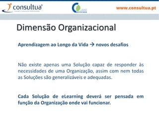 Dimensão Organizacional
Não existe apenas uma Solução capaz de responder às
necessidades de uma Organização, assim com nem todas
as Soluções são generalizáveis e adequadas.
Cada Solução de eLearning deverá ser pensada em
função da Organização onde vai funcionar.
Aprendizagem ao Longo da Vida  novos desafios
 