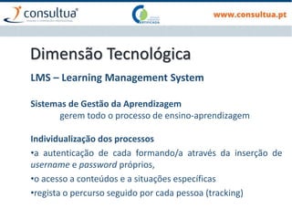 Dimensão Tecnológica
LMS – Learning Management System
Sistemas de Gestão da Aprendizagem
gerem todo o processo de ensino-aprendizagem
Individualização dos processos
•a autenticação de cada formando/a através da inserção de
username e password próprios,
•o acesso a conteúdos e a situações específicas
•regista o percurso seguido por cada pessoa (tracking)
 