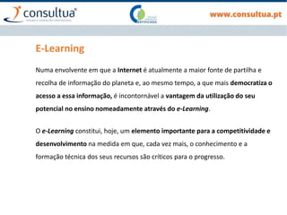 E-Learning
Numa envolvente em que a Internet é atualmente a maior fonte de partilha e
recolha de informação do planeta e, ao mesmo tempo, a que mais democratiza o
acesso a essa informação, é incontornável a vantagem da utilização do seu
potencial no ensino nomeadamente através do e-Learning.
O e-Learning constitui, hoje, um elemento importante para a competitividade e
desenvolvimento na medida em que, cada vez mais, o conhecimento e a
formação técnica dos seus recursos são críticos para o progresso.
 