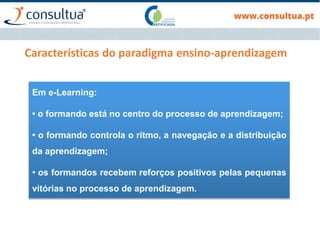 Características do paradigma ensino-aprendizagem
Em e-Learning:
• o formando está no centro do processo de aprendizagem;
• o formando controla o ritmo, a navegação e a distribuição
da aprendizagem;
• os formandos recebem reforços positivos pelas pequenas
vitórias no processo de aprendizagem.
 
