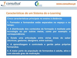 Características de um Sistema de e-Learning
Cinco características principais no ensino à distância:
1. Formador e formandos estão separados no espaço e no
tempo;
2. A distribuição dos conteúdos da formação é mediada pela
tecnologia ou por outros meios, como por exemplo: a
correspondência;
3. Existe uma articulação entre várias áreas do saber
(técnicos, gestores, designers, entre outros);
4. A aprendizagem é controlada e gerida pelos próprios
formandos;
5. A maior parte da população de formandos é adulta, ativa e
com elevado grau de motivação.
 