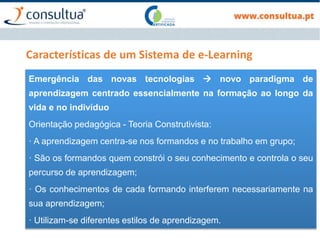 Características de um Sistema de e-Learning
Emergência das novas tecnologias  novo paradigma de
aprendizagem centrado essencialmente na formação ao longo da
vida e no indivíduo
Orientação pedagógica - Teoria Construtivista:
· A aprendizagem centra-se nos formandos e no trabalho em grupo;
· São os formandos quem constrói o seu conhecimento e controla o seu
percurso de aprendizagem;
· Os conhecimentos de cada formando interferem necessariamente na
sua aprendizagem;
· Utilizam-se diferentes estilos de aprendizagem.
 