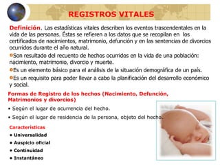 REGISTROS VITALES
Definición. Las estadísticas vitales describen los eventos trascendentales en la
vida de las personas. Éstas se refieren a los datos que se recopilan en los
certificados de nacimientos, matrimonio, defunción y en las sentencias de divorcios
ocurridos durante el año natural.
Son resultado del recuento de hechos ocurridos en la vida de una población:
nacimiento, matrimonio, divorcio y muerte.
Es un elemento básico para el análisis de la situación demográfica de un país.
Es un requisito para poder llevar a cabo la planificación del desarrollo económico
y social.
Formas de Registro de los hechos (Nacimiento, Defunción,
Matrimonios y divorcios)
• Según el lugar de ocurrencia del hecho.
• Según el lugar de residencia de la persona, objeto del hecho.
Características
• Universalidad
• Auspicio oficial
• Continuidad
• Instantáneo
 