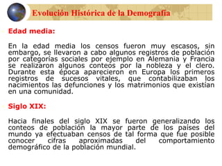  Edad media:
En la edad media los censos fueron muy escasos, sin
embargo, se llevaron a cabo algunos registros de población
por categorías sociales por ejemplo en Alemania y Francia
se realizaron algunos conteos por la nobleza y el clero.
Durante esta época aparecieron en Europa los primeros
registros de sucesos vitales, que contabilizaban los
nacimientos las defunciones y los matrimonios que existían
en una comunidad.
 Siglo XIX:
Hacia finales del siglo XIX se fueron generalizando los
conteos de población la mayor parte de los países del
mundo ya efectuaban censos de tal forma que fue posible
conocer cifras aproximadas del comportamiento
demográfico de la población mundial.
Evolución Histórica de la Demografía
 