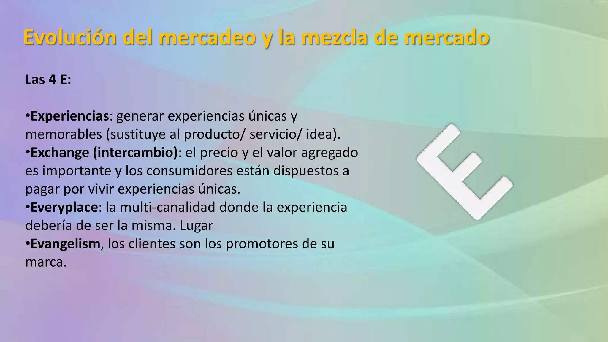 Evolución del mercadeo y la mezcla de mercado
Las 4 E:
•Experiencias: generar experiencias únicas y
memorables (sustituye al producto/ servicio/ idea).
•Exchange (intercambio): el precio y el valor agregado
es importante y los consumidores están dispuestos a
pagar por vivir experiencias únicas.
•Everyplace: la multi-canalidad donde la experiencia
debería de ser la misma. Lugar
•Evangelism, los clientes son los promotores de su
marca.
 