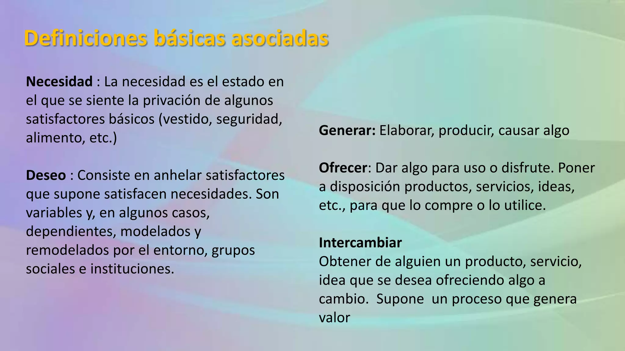 Definiciones básicas asociadas
Necesidad : La necesidad es el estado en
el que se siente la privación de algunos
satisfactores básicos (vestido, seguridad,
alimento, etc.)
Deseo : Consiste en anhelar satisfactores
que supone satisfacen necesidades. Son
variables y, en algunos casos,
dependientes, modelados y
remodelados por el entorno, grupos
sociales e instituciones.
Generar: Elaborar, producir, causar algo
Ofrecer: Dar algo para uso o disfrute. Poner
a disposición productos, servicios, ideas,
etc., para que lo compre o lo utilice.
Intercambiar
Obtener de alguien un producto, servicio,
idea que se desea ofreciendo algo a
cambio. Supone un proceso que genera
valor
 