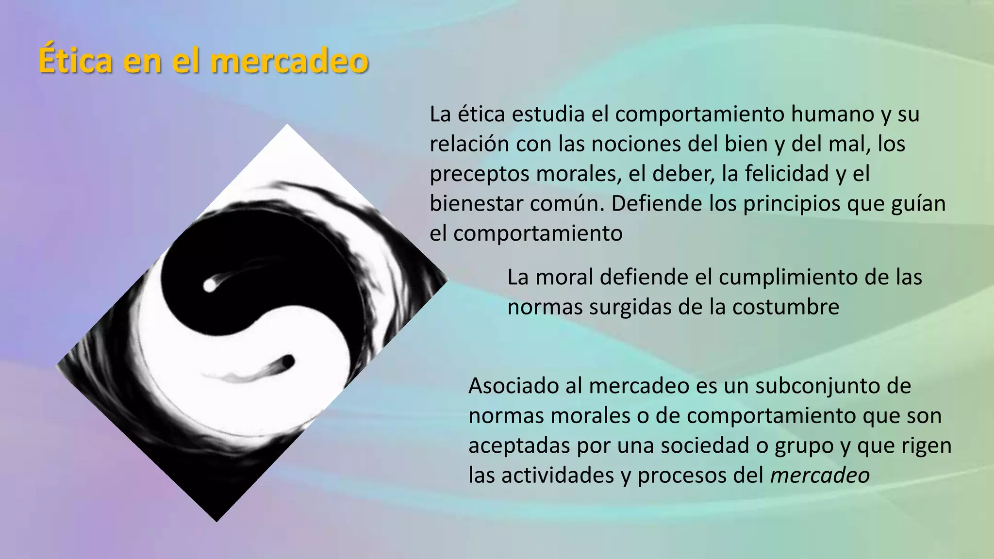 Ética en el mercadeo
La ética estudia el comportamiento humano y su
relación con las nociones del bien y del mal, los
preceptos morales, el deber, la felicidad y el
bienestar común. Defiende los principios que guían
el comportamiento
La moral defiende el cumplimiento de las
normas surgidas de la costumbre
Asociado al mercadeo es un subconjunto de
normas morales o de comportamiento que son
aceptadas por una sociedad o grupo y que rigen
las actividades y procesos del mercadeo
 