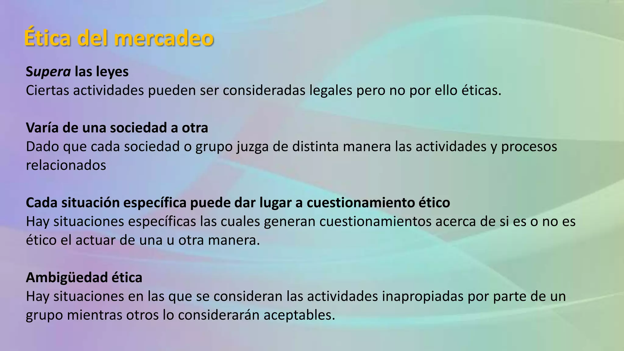 Ética del mercadeo
Supera las leyes
Ciertas actividades pueden ser consideradas legales pero no por ello éticas.
Varía de una sociedad a otra
Dado que cada sociedad o grupo juzga de distinta manera las actividades y procesos
relacionados
Cada situación específica puede dar lugar a cuestionamiento ético
Hay situaciones específicas las cuales generan cuestionamientos acerca de si es o no es
ético el actuar de una u otra manera.
Ambigüedad ética
Hay situaciones en las que se consideran las actividades inapropiadas por parte de un
grupo mientras otros lo considerarán aceptables.
 