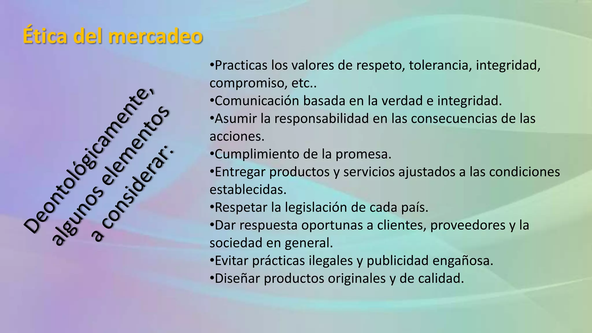 •Practicas los valores de respeto, tolerancia, integridad,
compromiso, etc..
•Comunicación basada en la verdad e integridad.
•Asumir la responsabilidad en las consecuencias de las
acciones.
•Cumplimiento de la promesa.
•Entregar productos y servicios ajustados a las condiciones
establecidas.
•Respetar la legislación de cada país.
•Dar respuesta oportunas a clientes, proveedores y la
sociedad en general.
•Evitar prácticas ilegales y publicidad engañosa.
•Diseñar productos originales y de calidad.
Ética del mercadeo
 