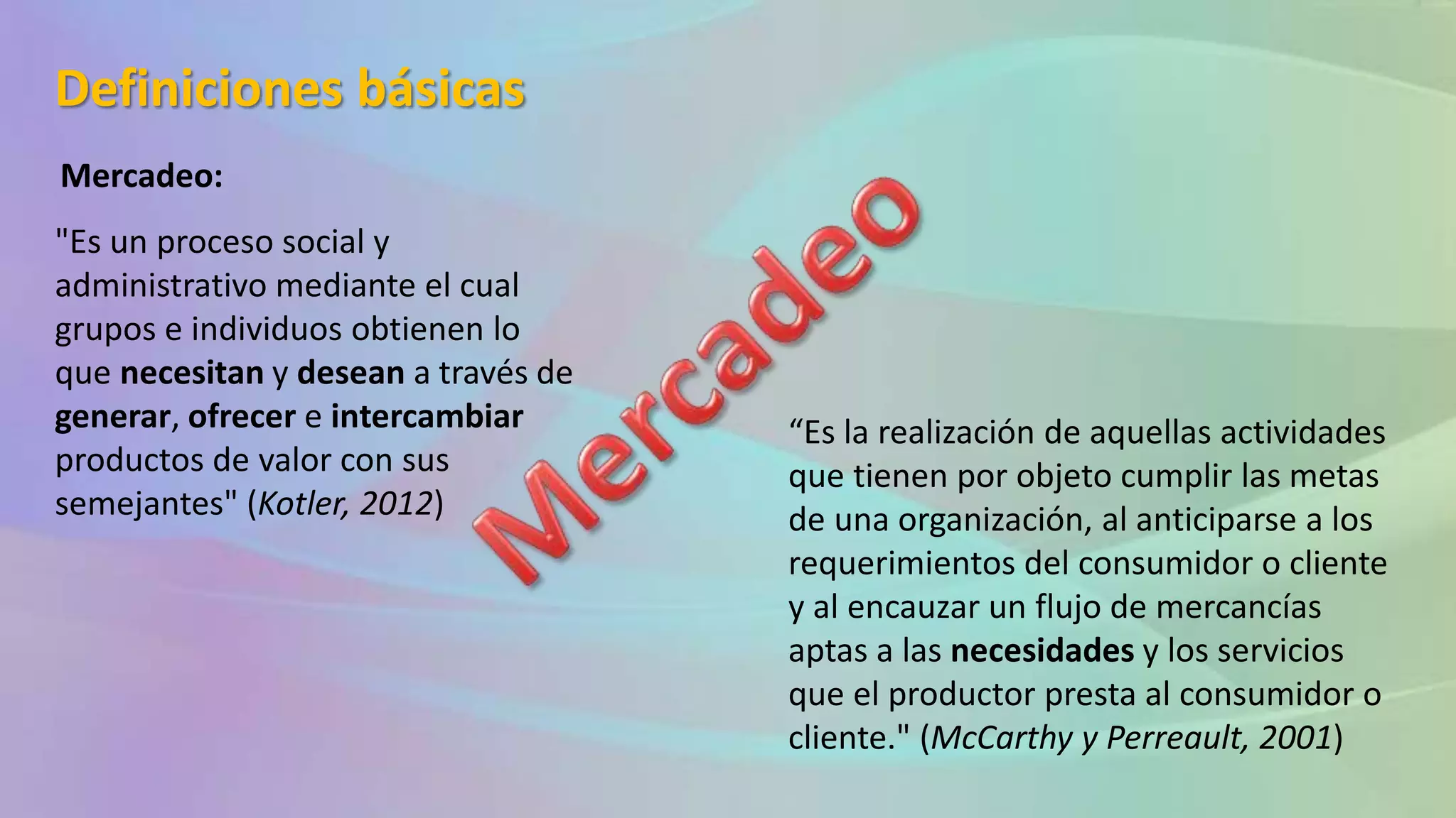 Definiciones básicas
Mercadeo:
"Es un proceso social y
administrativo mediante el cual
grupos e individuos obtienen lo
que necesitan y desean a través de
generar, ofrecer e intercambiar
productos de valor con sus
semejantes" (Kotler, 2012)
“Es la realización de aquellas actividades
que tienen por objeto cumplir las metas
de una organización, al anticiparse a los
requerimientos del consumidor o cliente
y al encauzar un flujo de mercancías
aptas a las necesidades y los servicios
que el productor presta al consumidor o
cliente." (McCarthy y Perreault, 2001)
 