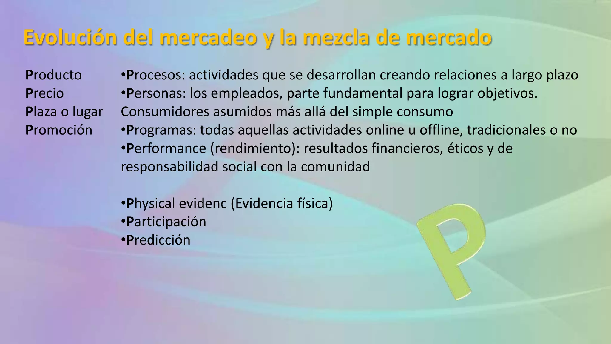 Evolución del mercadeo y la mezcla de mercado
Producto
Precio
Plaza o lugar
Promoción
•Procesos: actividades que se desarrollan creando relaciones a largo plazo
•Personas: los empleados, parte fundamental para lograr objetivos.
Consumidores asumidos más allá del simple consumo
•Programas: todas aquellas actividades online u offline, tradicionales o no
•Performance (rendimiento): resultados financieros, éticos y de
responsabilidad social con la comunidad
•Physical evidenc (Evidencia física)
•Participación
•Predicción
 