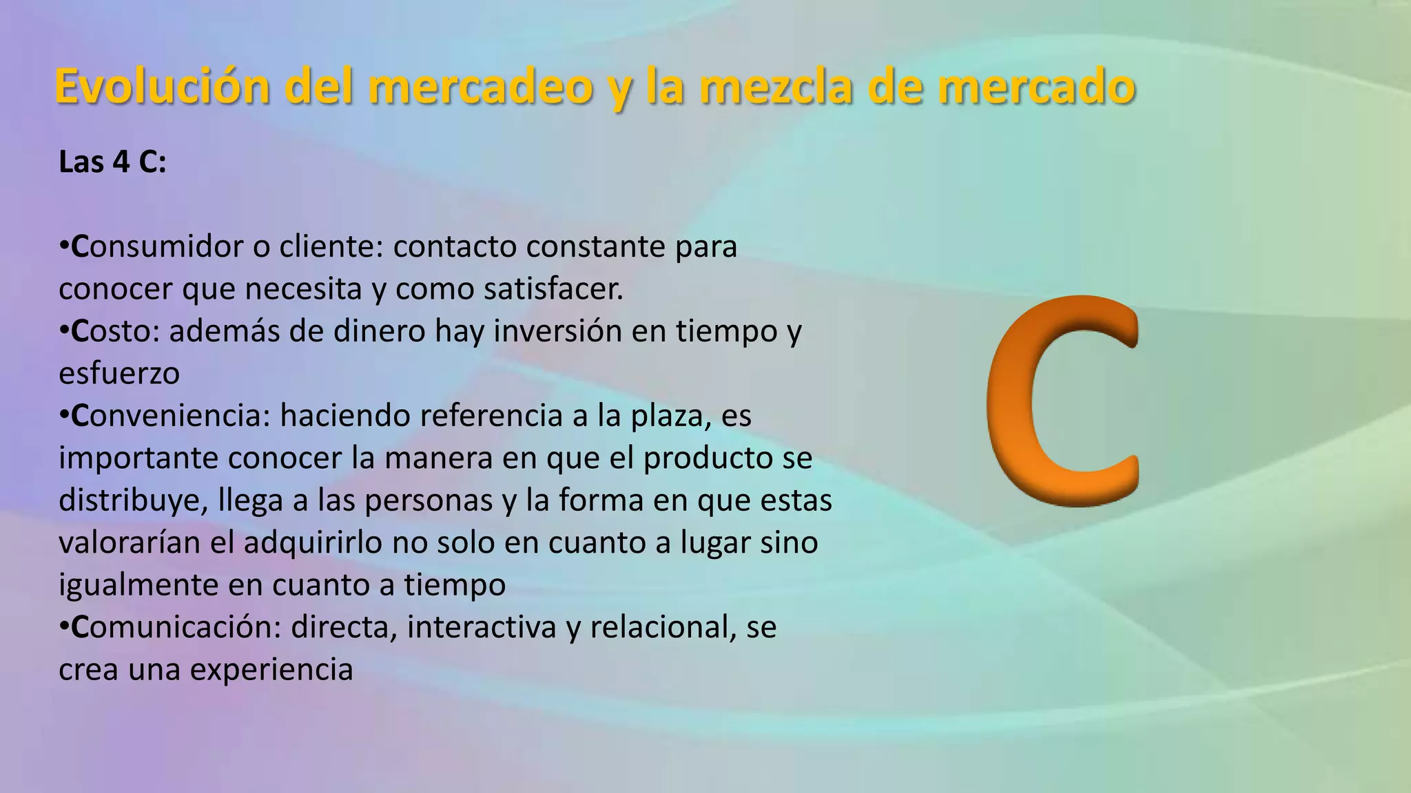 Evolución del mercadeo y la mezcla de mercado
Las 4 C:
•Consumidor o cliente: contacto constante para
conocer que necesita y como satisfacer.
•Costo: además de dinero hay inversión en tiempo y
esfuerzo
•Conveniencia: haciendo referencia a la plaza, es
importante conocer la manera en que el producto se
distribuye, llega a las personas y la forma en que estas
valorarían el adquirirlo no solo en cuanto a lugar sino
igualmente en cuanto a tiempo
•Comunicación: directa, interactiva y relacional, se
crea una experiencia
 
