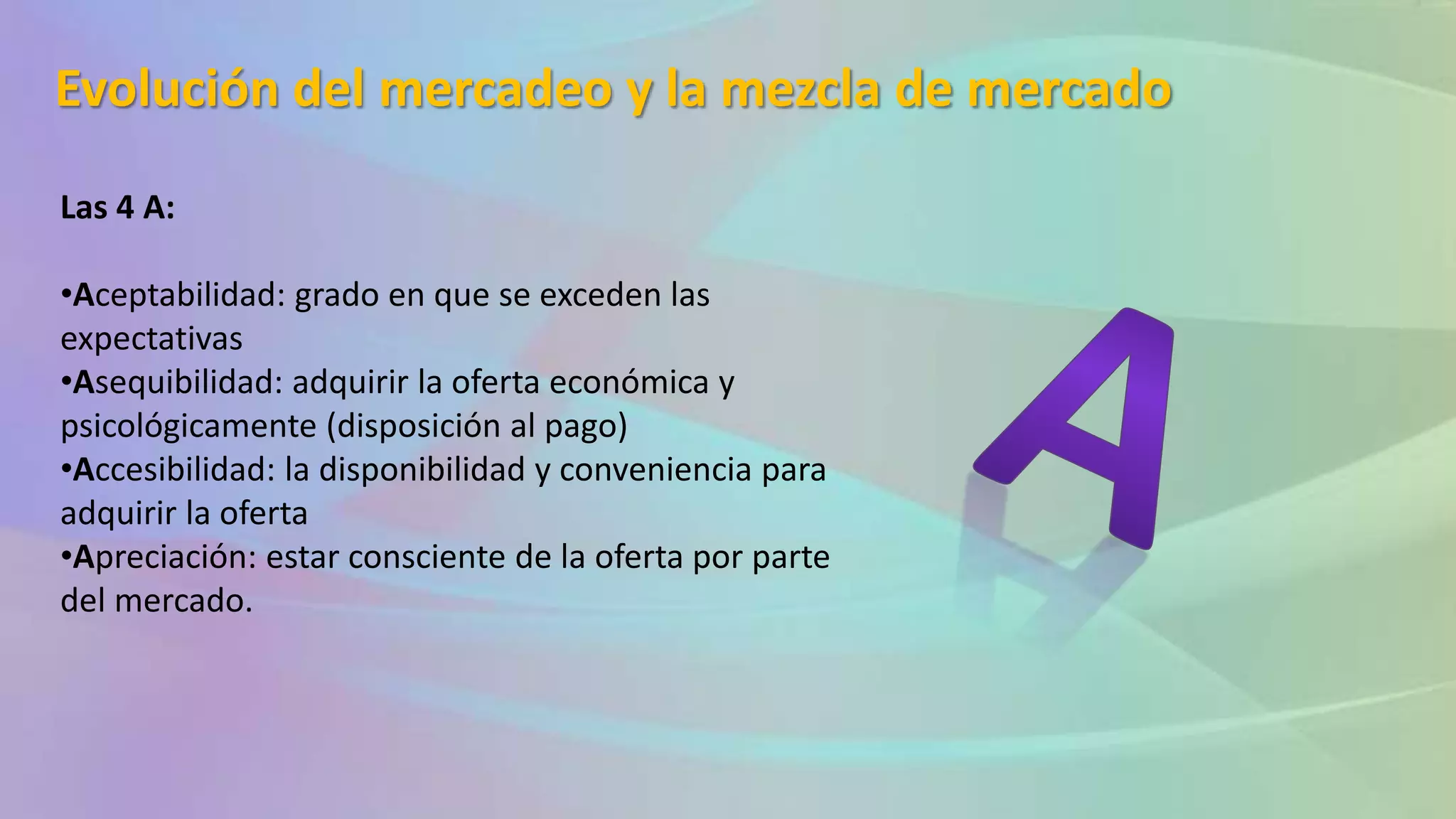 Evolución del mercadeo y la mezcla de mercado
Las 4 A:
•Aceptabilidad: grado en que se exceden las
expectativas
•Asequibilidad: adquirir la oferta económica y
psicológicamente (disposición al pago)
•Accesibilidad: la disponibilidad y conveniencia para
adquirir la oferta
•Apreciación: estar consciente de la oferta por parte
del mercado.
 