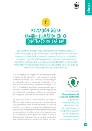 MÓDULO
I
Con el objetivo de mejorar las respuestas al clima
a través de la educación, será necesario adoptar
medidas orientadas a esta finalidad, así como integrar
la educación para el desarrollo sostenible en los
procesos de educación y desarrollo existentes. Esto
con la finalidad de promover una educación para el
consumo sostenible y garantizar entornos seguros de
aprendizaje, de manera que se integre la reducción de
los riesgos de desastres en los sistemas educativos.
La educación sobre el cambio climático basado en la
EDS no debe limitarse únicamente a la inserción de
nuevas materias en los planes de estudio actuales. Es
necesario incorporar el aprendizaje participativo que
busque soluciones promoviendo el pensamiento crítico
y aprovechando el potencial cognitivo (conocimiento
de la materia), afectivo (opiniones sobre el tema) y
práctico (qué decisiones tomar) de los estudiantes,
tanto dentro como fuera de las aulas (UNESCO 2013).
Promover una
educación para el
consumo sostenible
y garantizar
entornos seguros
de aprendizaje,
de manera que se
integre la reducción
de los riesgos de
desastres en los
sistemas educativos.
Los cambios geopolíticos, demográficos y ambientales, así
como los riesgos y desastres que conllevan, evidencian que es
necesario reorientar los sistemas de enseñanza con la finalidad
de poder capacitar a todos para que sean capaces de tomar
decisiones informadas teniendo en consideración la integridad
ambiental, viabilidad económica y una sociedad justa, en aras de
responder a los desafíos actuales y futuros.
eDUCACIÓN SOBRE
CAMBIO CLIMÁTICO EN EL
contexto de las EDS
C.
Módulo
I
-
Educación
Ambiental
para
el
desarrollo
sostenible
33
 