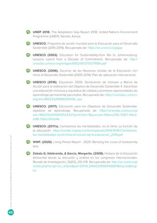 UNEP 2018. The Adaptation Gap Report 2018. United Nations Environment
Programme (UNEP), Nairobi, Kenya.
	 UNESCO. Programa de acción mundial para la Educación para el Desarrollo
Sostenible (2015-2019). Recuperado de: https://es.unesco.org/gap
	 UNESCO (2002). Education for Sustainability-from Rio to Johannesburg:
Lessons Learnt from a Decade of Commitment. Recuperado de: http://
unesdoc.unesco.org/images/0012/001271/127100e.pdf
	 UNESCO. (2006). Decenio de las Naciones Unidas de la Educación con
miras al Desarrollo Sostenible (2005-2014): Plan de aplicación internacional.
	 UNESCO (2016). Educación 2030: Declaración de Incheon y Marco de
Acción para la realización del Objetivo de Desarrollo Sostenible 4: Garantizar
una educación inclusiva y equitativa de calidad y promover oportunidades de
aprendizaje permanente para todos. Recuperado de: https://unesdoc.unesco.
org/ark:/48223/pf0000245656_spa
	 UNESCO. (2017). Educación para los Objetivos de Desarrollo Sostenible:
objetivos de aprendizaje. Recuperado de: https://unesdoc.unesco.org/
ark:/48223/pf0000252423?posInSet=1queryId=68bea29e-5667-44ee-
a3f8-33dcc3b1cb4e
	 UNESCO. (2017a). Cambiemos las mentalidades, no el clima. La función de
la educación. https://cerlalc.org/wp-content/uploads/2019/10/18-Cambiemos-
las-mentalidades-no-el-clima-la-funcion-de-la-educacion_2019.pdf
	 WWF. (2020). Living Planet Report - 2020: Bending the curve of biodiversity
loss.
	 Zabala G, Ildebrando,  García, Margarita. (2008). Historia de la Educación
Ambiental desde su discusión y análisis en los congresos internacionales.
Revista de Investigación, 32(63), 201-218. Recuperado de: http://ve.scielo.org/
scielo.php?script=sci_arttextpid=S1010-29142008000100011lng=estlng=
es.
Curso
virtual
de
Educación
Ambiental
“Inmersión
marina:
escuelas
por
el
mar”
46
 