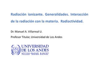 Radiación ionizante. Generalidades. Interacción
de la radiación con la materia. Radiactividad.
Dr. Manuel A. Villarreal U.
Profesor Titular, Universidad de Los Andes
 