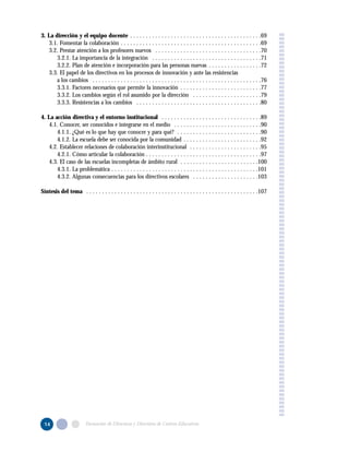 3. La dirección y el equipo docente . . . . . . . . . . . . . . . . . . . . . . . . . . . . . . . . . . . . . . . . . .69
3.1. Fomentar la colaboración . . . . . . . . . . . . . . . . . . . . . . . . . . . . . . . . . . . . . . . . . . . . .69
3.2. Prestar atención a los profesores nuevos . . . . . . . . . . . . . . . . . . . . . . . . . . . . . . . . . .70
3.2.1. La importancia de la integración . . . . . . . . . . . . . . . . . . . . . . . . . . . . . . . . . . .71
3.2.2. Plan de atención e incorporación para las personas nuevas . . . . . . . . . . . . . . . . .72
3.3. El papel de los directivos en los procesos de innovación y ante las resistencias
a los cambios . . . . . . . . . . . . . . . . . . . . . . . . . . . . . . . . . . . . . . . . . . . . . . . . . . . . . .76
3.3.1. Factores necesarios que permite la innovación . . . . . . . . . . . . . . . . . . . . . . . . . .77
3.3.2. Los cambios según el rol asumido por la dirección . . . . . . . . . . . . . . . . . . . . . .79
3.3.3. Resistencias a los cambios . . . . . . . . . . . . . . . . . . . . . . . . . . . . . . . . . . . . . . . .80
4. La acción directiva y el entorno institucional . . . . . . . . . . . . . . . . . . . . . . . . . . . . . . . .89
4.1. Conocer, ser conocidos e integrarse en el medio . . . . . . . . . . . . . . . . . . . . . . . . . . . .90
4.1.1. ¿Qué es lo que hay que conocer y para qué? . . . . . . . . . . . . . . . . . . . . . . . . . . .90
4.1.2. La escuela debe ser conocida por la comunidad . . . . . . . . . . . . . . . . . . . . . . . . .92
4.2. Establecer relaciones de colaboración interinstitucional . . . . . . . . . . . . . . . . . . . . . . .95
4.2.1. Cómo articular la colaboración . . . . . . . . . . . . . . . . . . . . . . . . . . . . . . . . . . . . .97
4.3. El caso de las escuelas incompletas de ámbito rural . . . . . . . . . . . . . . . . . . . . . . . . .100
4.3.1. La problemática . . . . . . . . . . . . . . . . . . . . . . . . . . . . . . . . . . . . . . . . . . . . . . .101
4.3.2. Algunas consecuencias para los directivos escolares . . . . . . . . . . . . . . . . . . . . .103
Síntesis del tema . . . . . . . . . . . . . . . . . . . . . . . . . . . . . . . . . . . . . . . . . . . . . . . . . . . . . . .107
14 Formación de Directoras y Directores de Centros Educativos
 