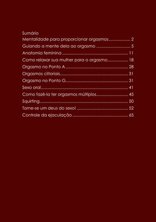 Sumário
Mentalidade para proporcionar orgasmos................... 2
Guiando a mente dela ao orgasmo .............................. 5
Anatomia feminina .......................................................... 11
Como relaxar sua mulher para o orgasmo.................. 18
Orgasmo no Ponto A ....................................................... 28
Orgasmos clitoriais............................................................ 31
Orgasmo no Ponto G....................................................... 31
Sexo oral............................................................................. 41
Como fazê-la ter orgasmos múltiplos............................ 45
Squirting.............................................................................. 50
Torne-se um deus do sexo! ............................................. 52
Controle da ejaculação ................................................. 65
 