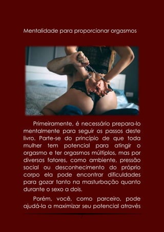 2
Mentalidade para proporcionar orgasmos
Primeiramente, é necessário prepara-lo
mentalmente para seguir os passos deste
livro. Parte-se do princípio de que toda
mulher tem potencial para atingir o
orgasmo e ter orgasmos múltiplos, mas por
diversos fatores, como ambiente, pressão
social ou desconhecimento do próprio
corpo ela pode encontrar dificuldades
para gozar tanto na masturbação quanto
durante o sexo a dois.
Porém, você, como parceiro, pode
ajudá-la a maximizar seu potencial através
 