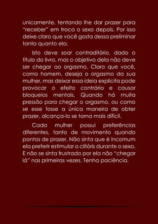 4
unicamente, tentando lhe dar prazer para
“receber” em troca o sexo depois. Por isso
deixe claro que você gosta dessa preliminar
tanto quanto ela.
Isto deve soar contraditório, dado o
título do livro, mas o objetivo dela não deve
ser chegar ao orgasmo. Claro que você,
como homem, deseja o orgasmo da sua
mulher, mas deixar essa ideia explícita pode
provocar o efeito contrário e causar
bloqueios mentais. Quando há muita
pressão para chegar o orgasmo, ou como
se esse fosse a única maneira de obter
prazer, alcança-lo se torna mais difícil.
Cada mulher possui preferências
diferentes, tanto de movimento quando
pontos de prazer. Não sinta que é incomum
ela preferir estimular o clitóris durante o sexo.
E não se sinta frustrado por ela não “chegar
lá” nas primeiras vezes. Tenha paciência.
 
