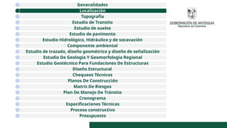 Generalidades
Localización
Topografía
Estudio de Transito
Estudio de suelos
Estudio de pavimento
Estudio Hidrológico, Hidráulico y de socavación
Componente ambiental
Estudio de trazado, diseño geométrico y diseño de señalización
Estudio De Geología Y Geomorfología Regional
Estudio Geotécnico Para Fundaciones De Estructuras
Diseño Estructural
Chequeos Técnicos
Planos De Construcción
Matriz De Riesgos
Plan De Manejo De Tránsito
Cronograma
Especificaciones Técnicas
Proceso constructivo
Presupuesto
 