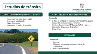 OTROS COMPONENTES QUE PUEDE CONTENER
• Seguridad vial: base datos ANSV
• Inventario señalización
• Nivel del tránsito
• Capacidad y niveles de servicio
CONCLUSIONES Y RECOMENDACIONES
ENTREGABLES
Recuerda:
• Indicar la cantidad de ejes equivalentes con los que se
calculará la estructura de pavimento.
• Mostrar el volumen del TPD para el año 0 y para el
último año del periodo de diseño.
• Entre otros.
Recuerda:
• Informe
• Aforos en formato de campo con firma del
responsable
• Memorias de cálculo
Estudios de tránsito
 