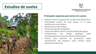 • Realizar mínimo 4 apiques /Km, es decir cada 250 metros.
• Profundidad mínima de cada apique 1,5 m para
identificación nivel freático.
• Determinar el nivel freático.
• Presentar el perfil estratigráfico.
• Cálculo del CBR de diseño a la profundidad del apique.
• Complementar con análisis geológico sobre
homogeneidad en el área de influencia del proyecto
• Criterio para selección de parámetros según
características del proyecto, como mínimo tomar
parámetros anteriores
Estudios de suelos
Principales aspectos para tener en cuenta:
 