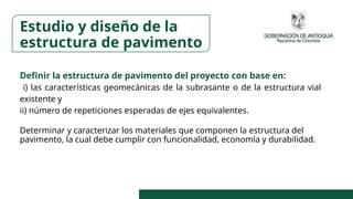 Definir la estructura de pavimento del proyecto con base en:
i) las características geomecánicas de la subrasante o de la estructura vial
existente y
ii) número de repeticiones esperadas de ejes equivalentes.
Determinar y caracterizar los materiales que componen la estructura del
pavimento, la cual debe cumplir con funcionalidad, economía y durabilidad.
Estudio y diseño de la
estructura de pavimento
 