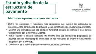 Principales aspectos para tener en cuenta:
• Definir los espesores y materiales más apropiados que pueden ser colocados de
acuerdo con las condiciones del proyecto y que constituirán la estructura de pavimento.
• Diseñar una estructura que sea cómoda, funcional, segura, económica y que cumpla
técnicamente con la normativa vigente.
• Incluir estudio y análisis completo de mínimo dos (2) alternativas propuestas de
acuerdo con las metodologías empleadas en los manuales de diseño de pavimentos
adoptados por el INVIAS.
• Definir cuál es la mejor alternativa de la estructura del pavimento.
Estudio y diseño de la
estructura de
pavimento
 
